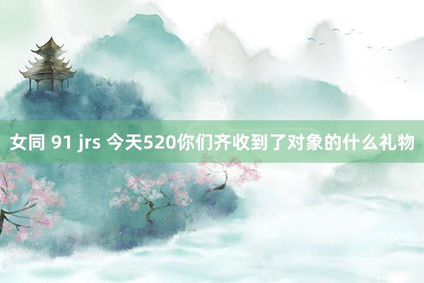 女同 91 jrs 今天520你们齐收到了对象的什么礼物