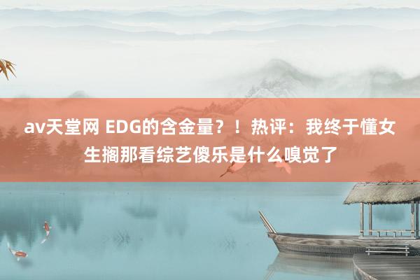 av天堂网 EDG的含金量？！热评：我终于懂女生搁那看综艺傻