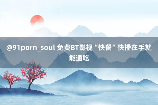 @91porn_soul 免费BT影视“快餐”快播在手就能通吃