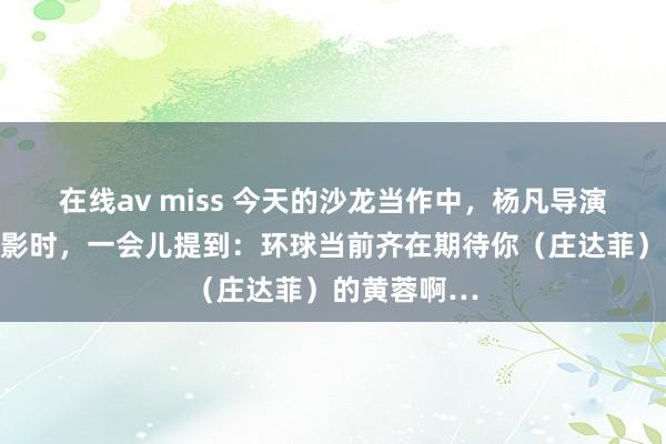 在线av miss 今天的沙龙当作中，杨凡导演道到爱情电影时，一会儿提到：环球当前齐在期待你（庄达菲）的黄蓉啊…