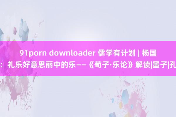 91porn downloader 儒学有计划 | 杨国荣：礼乐好意思丽中的乐——《荀子·乐论》解读|墨子|孔子