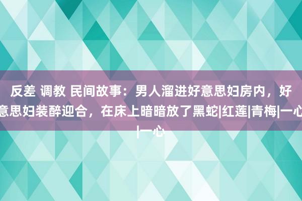 反差 调教 民间故事：男人溜进好意思妇房内，好意思妇装醉迎合，在床上暗暗放了黑蛇|红莲|青梅|一心