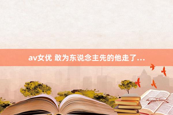 av女优 敢为东说念主先的他走了…