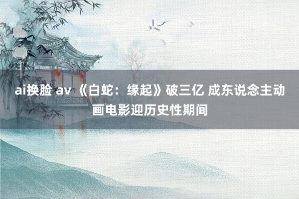 ai换脸 av 《白蛇：缘起》破三亿 成东说念主动画电影迎历史性期间