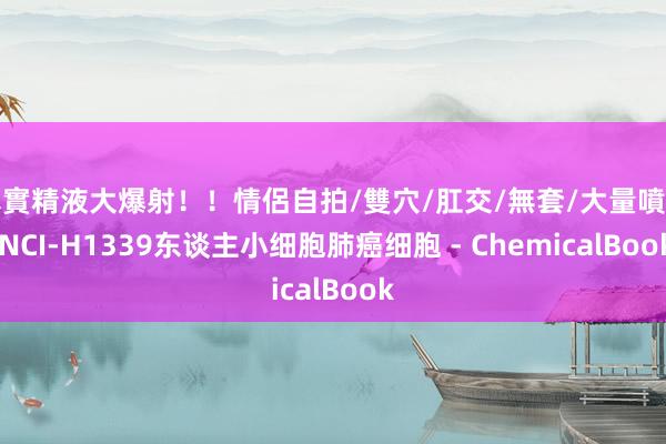 真實精液大爆射！！情侶自拍/雙穴/肛交/無套/大量噴精 NCI-H1339东谈主小细胞肺癌细胞 - ChemicalBook