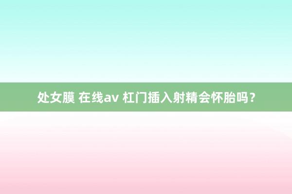 处女膜 在线av 杠门插入射精会怀胎吗？