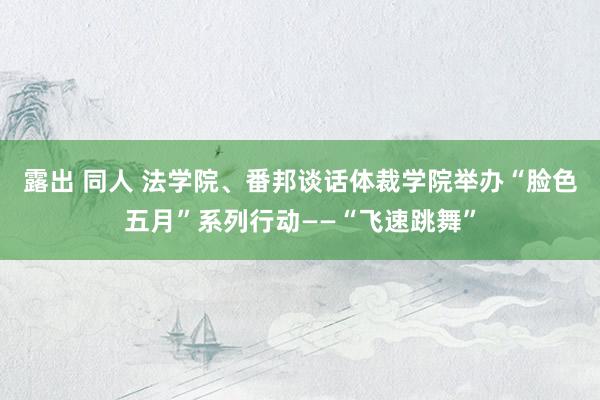 露出 同人 法学院、番邦谈话体裁学院举办“脸色五月”系列行动——“飞速跳舞”