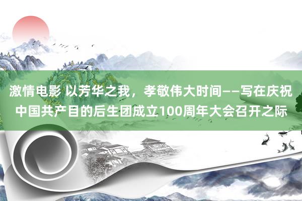 激情电影 以芳华之我，孝敬伟大时间——写在庆祝中国共产目的后生团成立100周年大会召开之际