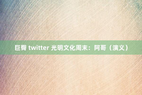 巨臀 twitter 光明文化周末：阿哥（演义）