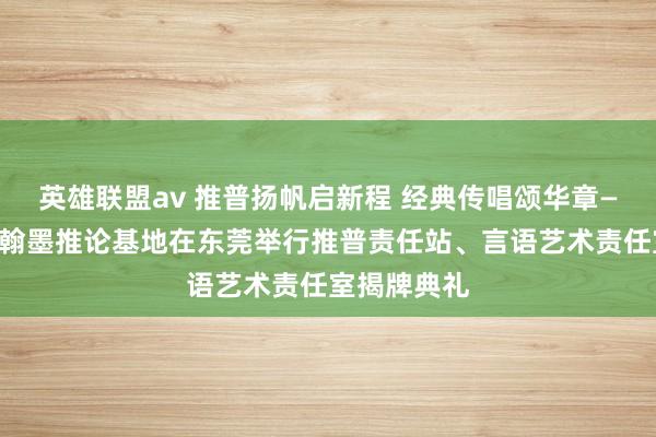 英雄联盟av 推普扬帆启新程 经典传唱颂华章——国度言语翰墨推论基地在东莞举行推普责任站、言语艺术责任室揭牌典礼