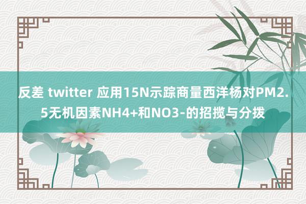 反差 twitter 应用15N示踪商量西洋杨对PM2.5无机因素NH4+和NO3-的招揽与分拨