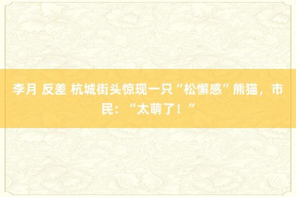 李月 反差 杭城街头惊现一只“松懈感”熊猫，市民：“太萌了！”