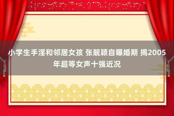 小学生手淫和邻居女孩 张靓颖自曝婚期 揭2005年超等女声十强近况