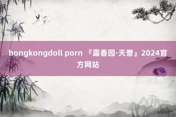 hongkongdoll porn 『露香园·天誉』2024官方网站