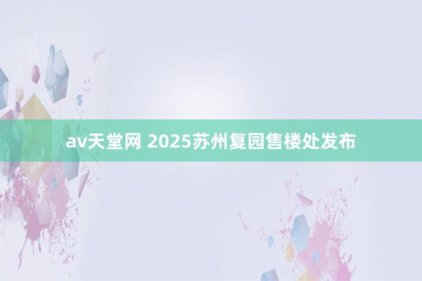 av天堂网 2025苏州复园售楼处发布