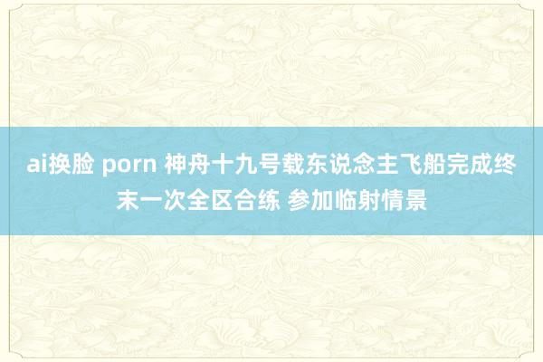 ai换脸 porn 神舟十九号载东说念主飞船完成终末一次全区合练 参加临射情景