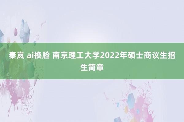 秦岚 ai换脸 南京理工大学2022年硕士商议生招生简章