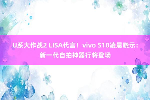 U系大作战2 LISA代言！vivo S10凌晨晓示：新一代