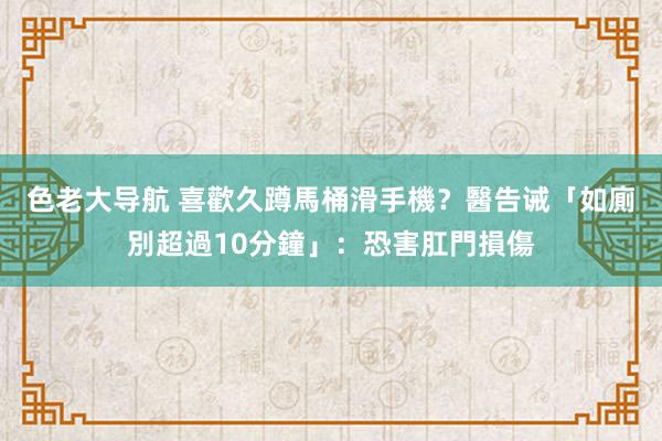 色老大导航 喜歡久蹲馬桶滑手機？醫告诫「如廁別超過10分鐘」