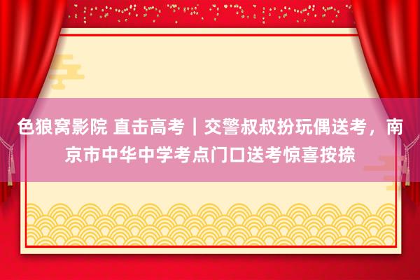 色狼窝影院 直击高考｜交警叔叔扮玩偶送考，南京市中华中学考点门口送考惊喜按捺