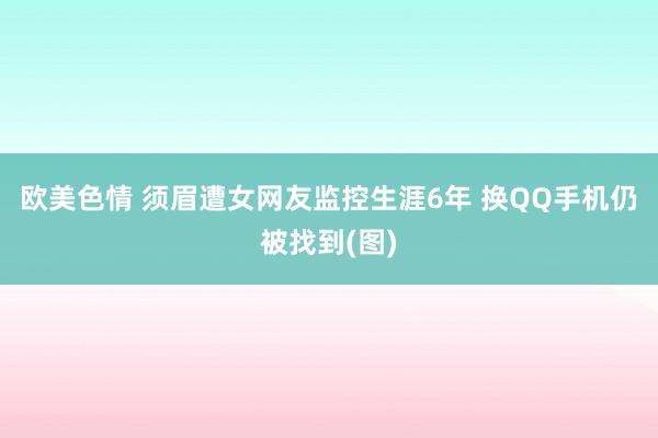 欧美色情 须眉遭女网友监控生涯6年 换QQ手机仍被找到(图)