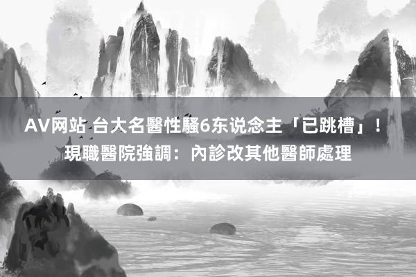 AV网站 台大名醫性騷6东说念主「已跳槽」！　現職醫院強調：