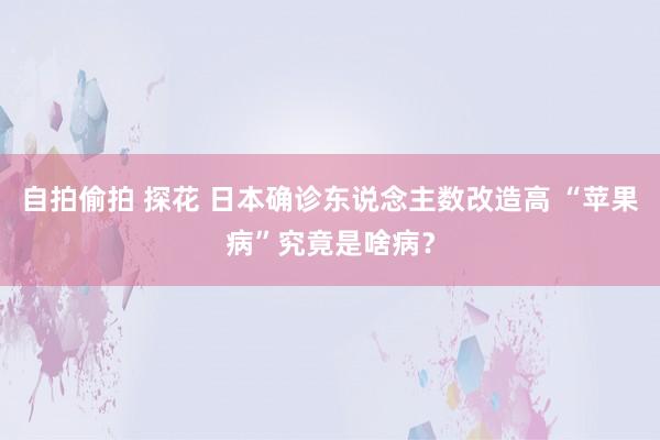 自拍偷拍 探花 日本确诊东说念主数改造高 “苹果病”究竟是啥