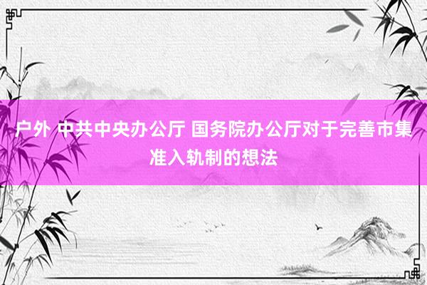 户外 中共中央办公厅 国务院办公厅对于完善市集准入轨制的想法