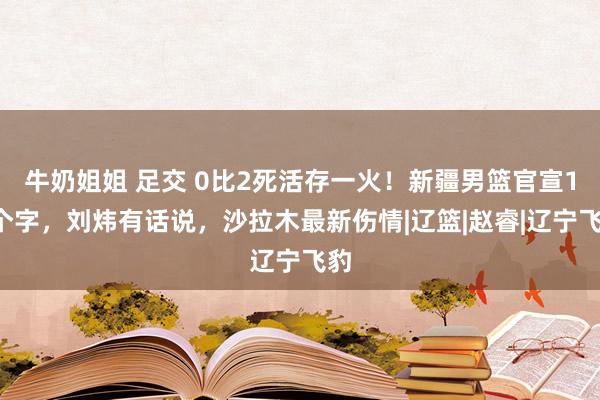牛奶姐姐 足交 0比2死活存一火！新疆男篮官宣14个字，刘炜