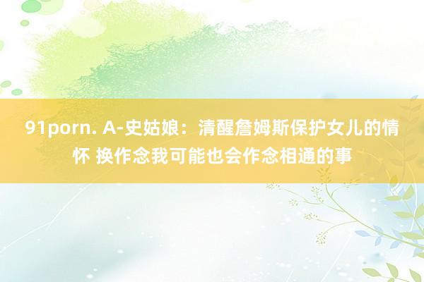 91porn. A-史姑娘：清醒詹姆斯保护女儿的情怀 换作念