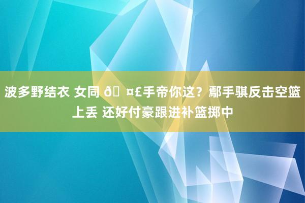 波多野结衣 女同 🤣手帝你这？鄢手骐反击空篮上丢 还好付豪跟