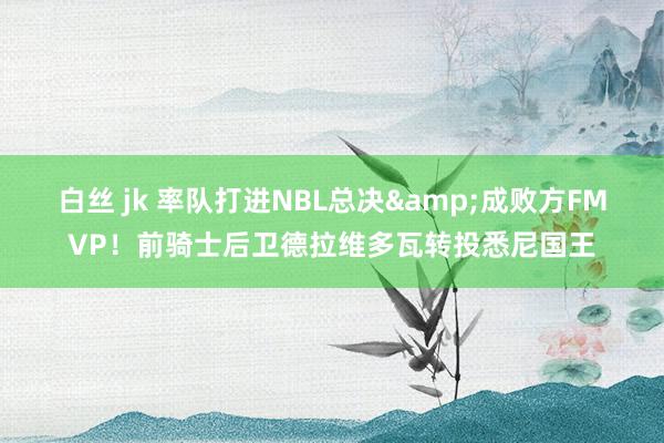 白丝 jk 率队打进NBL总决&成败方FMVP！前骑