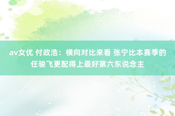 av女优 付政浩：横向对比来看 张宁比本赛季的任骏飞更配得上